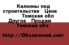 Калонны под строительства › Цена ­ 8 000 - Томская обл. Другое » Продам   . Томская обл.